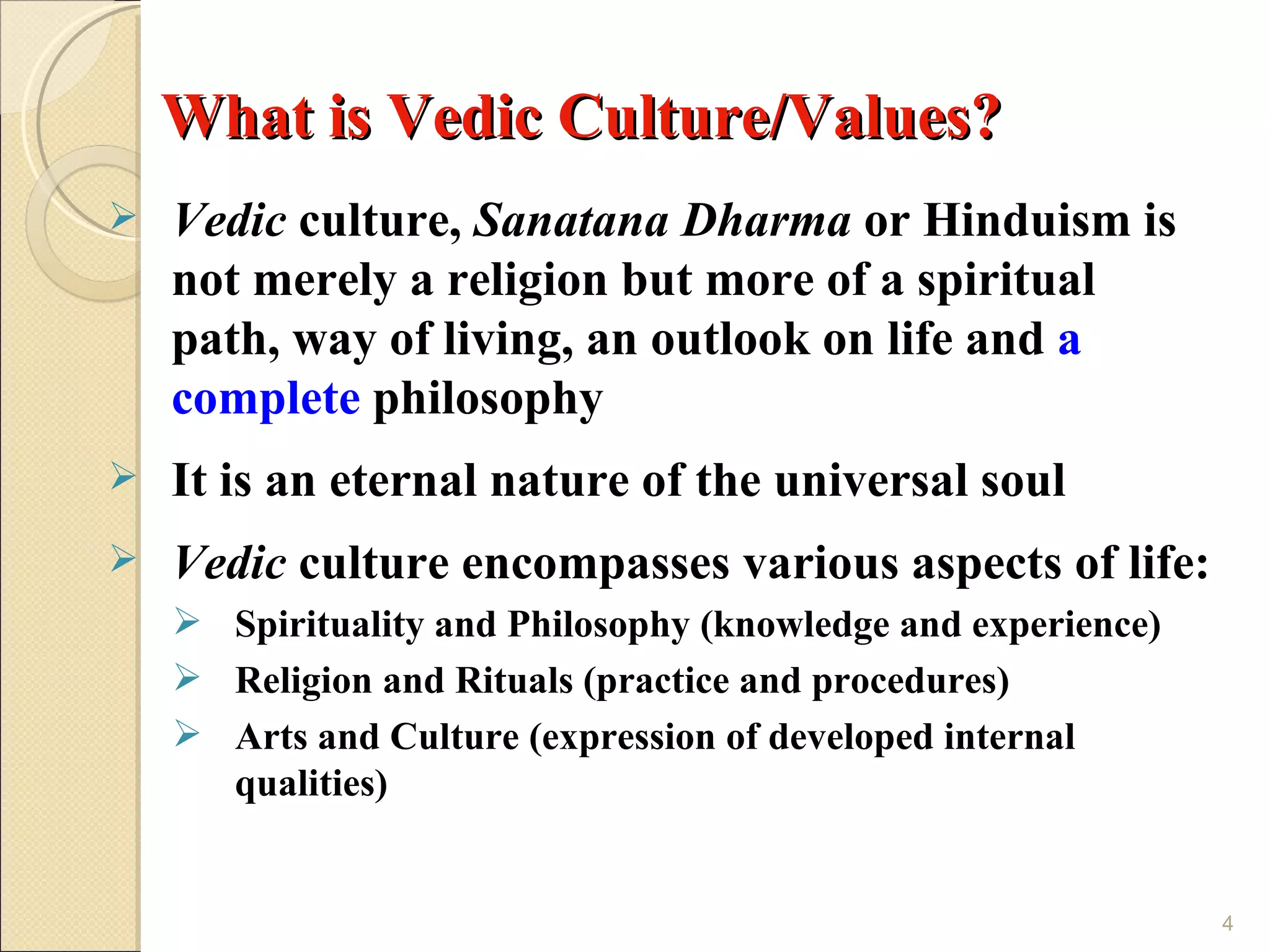 What is Vedic Culture/Values?
   Vedic culture, Sanatana Dharma or Hinduism is
    not merely a religion but more of a spiritual
    path, way of living, an outlook on life and a
    complete philosophy
   It is an eternal nature of the universal soul
   Vedic culture encompasses various aspects of life:
     Spirituality and Philosophy (knowledge and experience)
     Religion and Rituals (practice and procedures)
     Arts and Culture (expression of developed internal
      qualities)


                                                               4
 