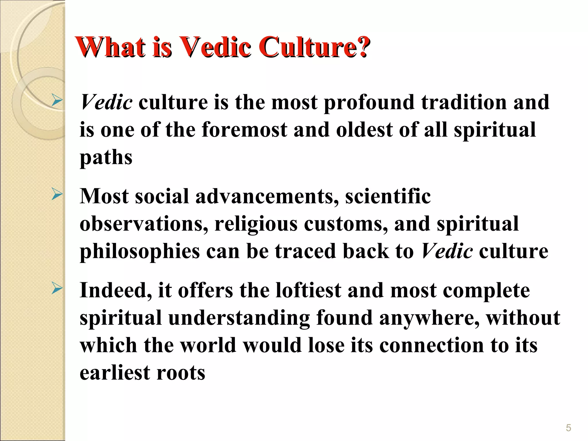 What is Vedic Culture?
   Vedic culture is the most profound tradition and
    is one of the foremost and oldest of all spiritual
    paths
   Most social advancements, scientific
    observations, religious customs, and spiritual
    philosophies can be traced back to Vedic culture
   Indeed, it offers the loftiest and most complete
    spiritual understanding found anywhere, without
    which the world would lose its connection to its
    earliest roots

                                                         5
 