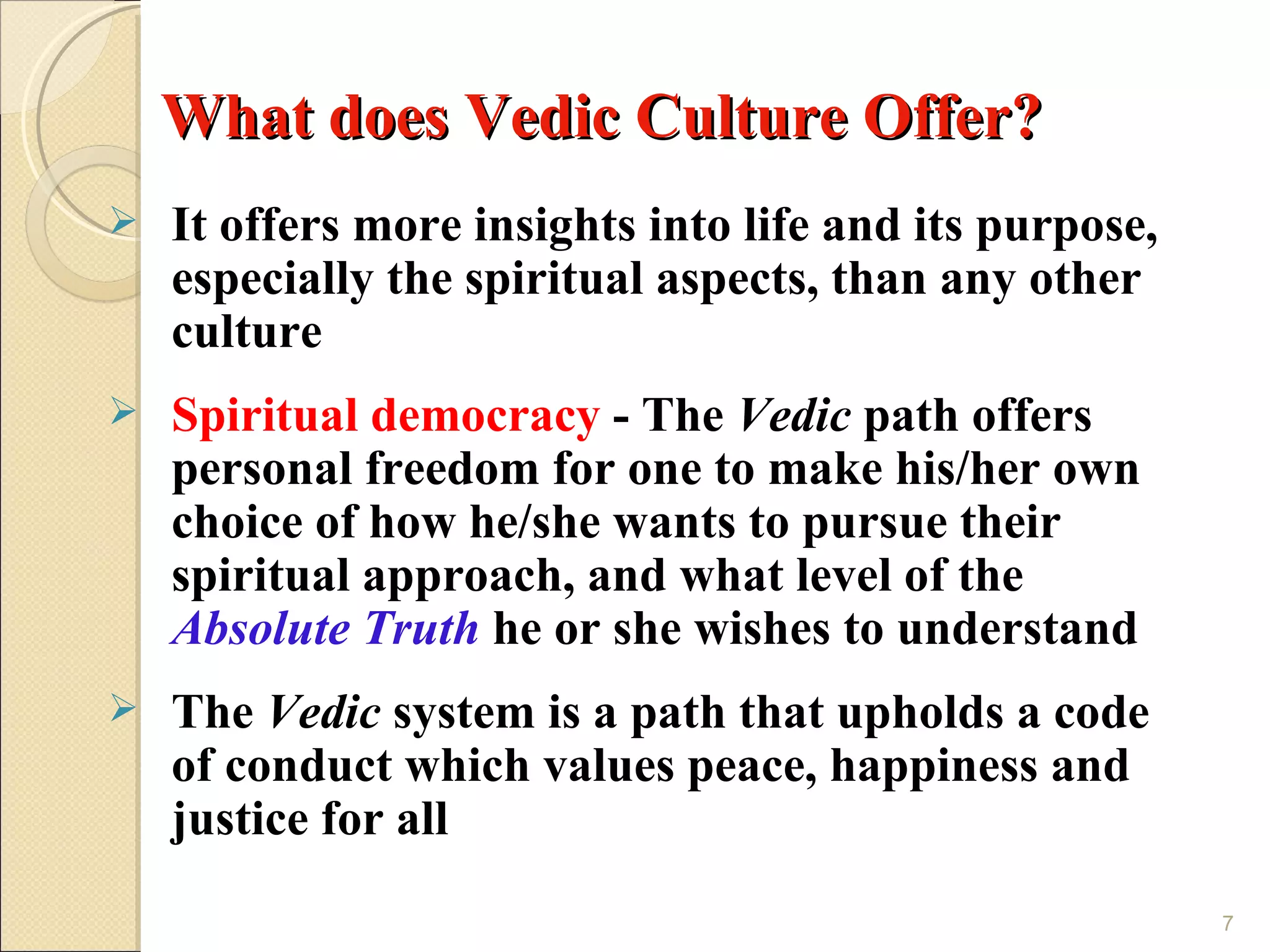 What does Vedic Culture Offer?
   It offers more insights into life and its purpose,
    especially the spiritual aspects, than any other
    culture
   Spiritual democracy - The Vedic path offers
    personal freedom for one to make his/her own
    choice of how he/she wants to pursue their
    spiritual approach, and what level of the
    Absolute Truth he or she wishes to understand
   The Vedic system is a path that upholds a code
    of conduct which values peace, happiness and
    justice for all
                                                         7
 