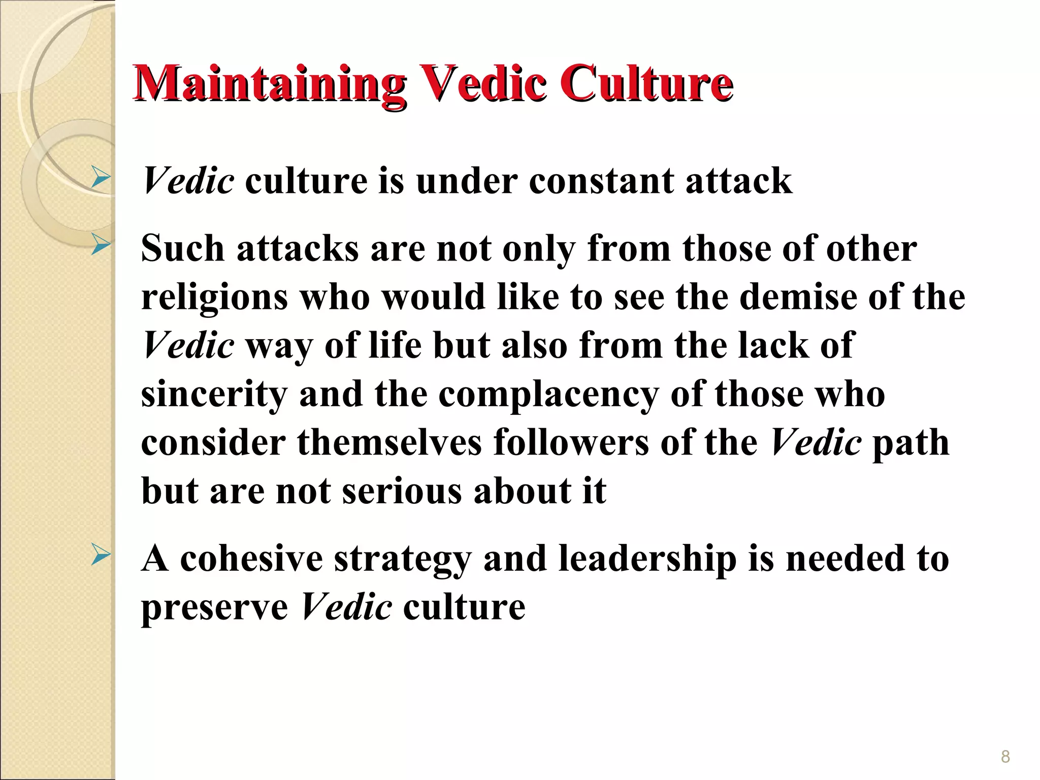 Maintaining Vedic Culture
   Vedic culture is under constant attack
   Such attacks are not only from those of other
    religions who would like to see the demise of the
    Vedic way of life but also from the lack of
    sincerity and the complacency of those who
    consider themselves followers of the Vedic path
    but are not serious about it
   A cohesive strategy and leadership is needed to
    preserve Vedic culture


                                                        8
 