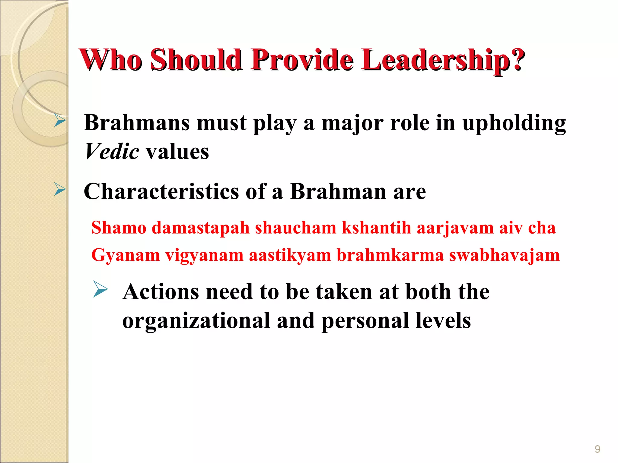 Who Should Provide Leadership?
   Brahmans must play a major role in upholding
    Vedic values
   Characteristics of a Brahman are
    Shamo damastapah shaucham kshantih aarjavam aiv cha
    Gyanam vigyanam aastikyam brahmkarma swabhavajam
     Actions need to be taken at both the
      organizational and personal levels




                                                          9
 