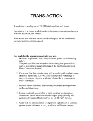 TRANS-ACTION

TransAction is a sub-group of GLBTU dedicated to trans* issues.

Our mission is to ensure a safe trans-inclusive presence on campus through
activism, education, and support.

TransAction also provides a trans-centric safe space for our members to
have discussions and seek support.




Our goals for the upcoming academic year are:
  1) Draft and implement a new, more inclusive gender neutral housing
     policy.
     This policy will include an option for incoming first-year students,
     such as a designated queer safe space in the freshman dorms (Big
     Haus, Crossroads, Farside).

   2) Create and distribute art zines that will be useful guides to both trans-
      identified people and SOFFAs. This will include a wide range of
      things, from trans etiquette to a list of relevant local resources for
      trans* individuals.

   3) Increase trans* awareness and visibility on campus through events,
      media, and advertising.

   4) Ensure continued accessibility to trans-sensitive health care on
      campus and spread awareness of off-campus geographically and
      economically accessible alternatives for LGBTTQQI persons.

   5) Work with the administration to implement a plan to get at least one
      gender neutral bathroom in every academic building on campus.
 