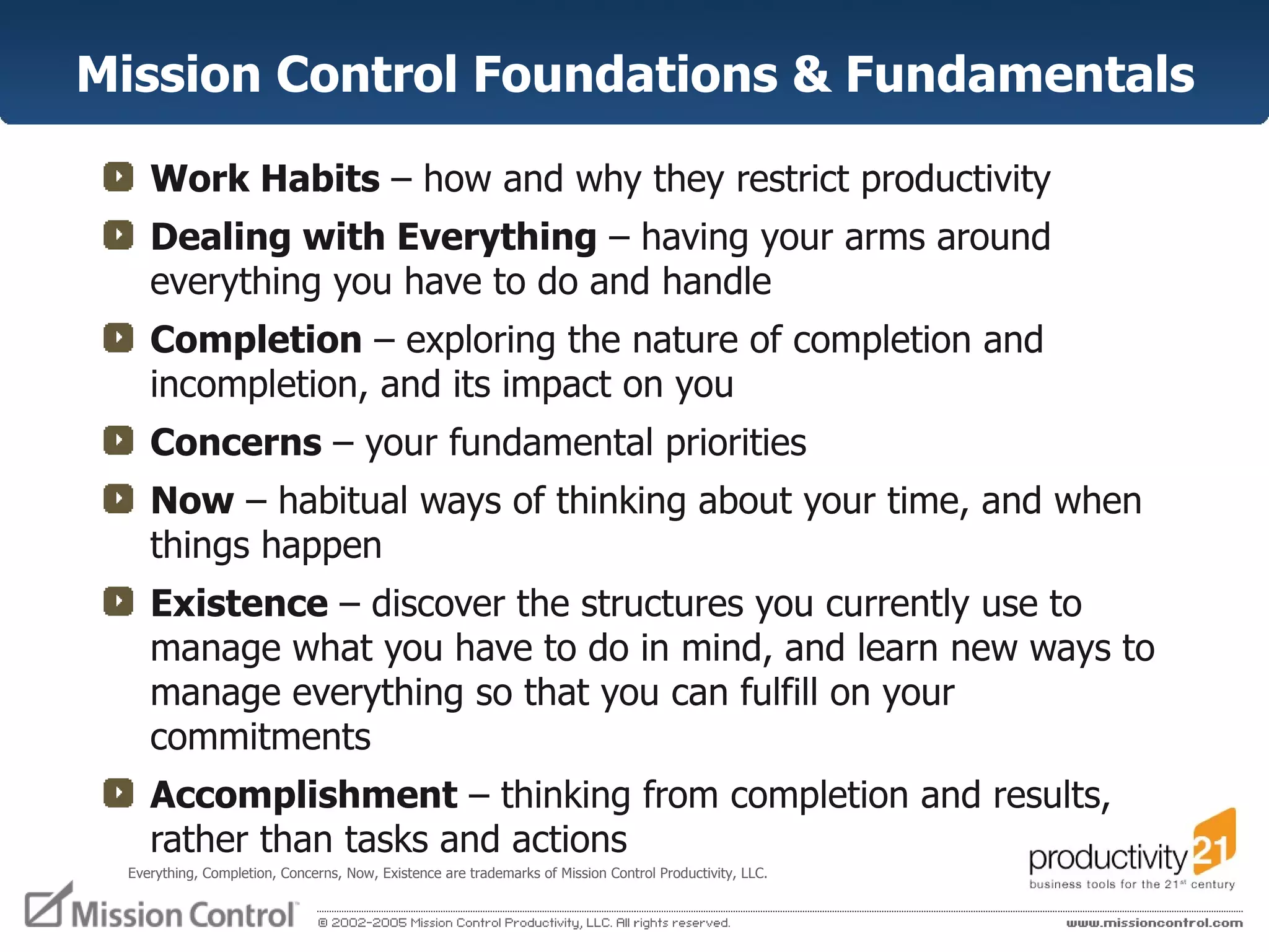 Mission Control Foundations & Fundamentals Work Habits  – how and why they restrict productivity  Dealing with Everything  – having your arms around everything you have to do and handle Completion  – exploring the nature of completion and incompletion, and its impact on you Concerns  – your fundamental priorities Now  – habitual ways of thinking about your time, and when things happen  Existence  – discover the structures you currently use to manage what you have to do in mind, and learn new ways to manage everything so that you can fulfill on your commitments Accomplishment  – thinking from completion and results, rather than tasks and actions Everything, Completion, Concerns, Now, Existence are trademarks of Mission Control Productivity, LLC.  