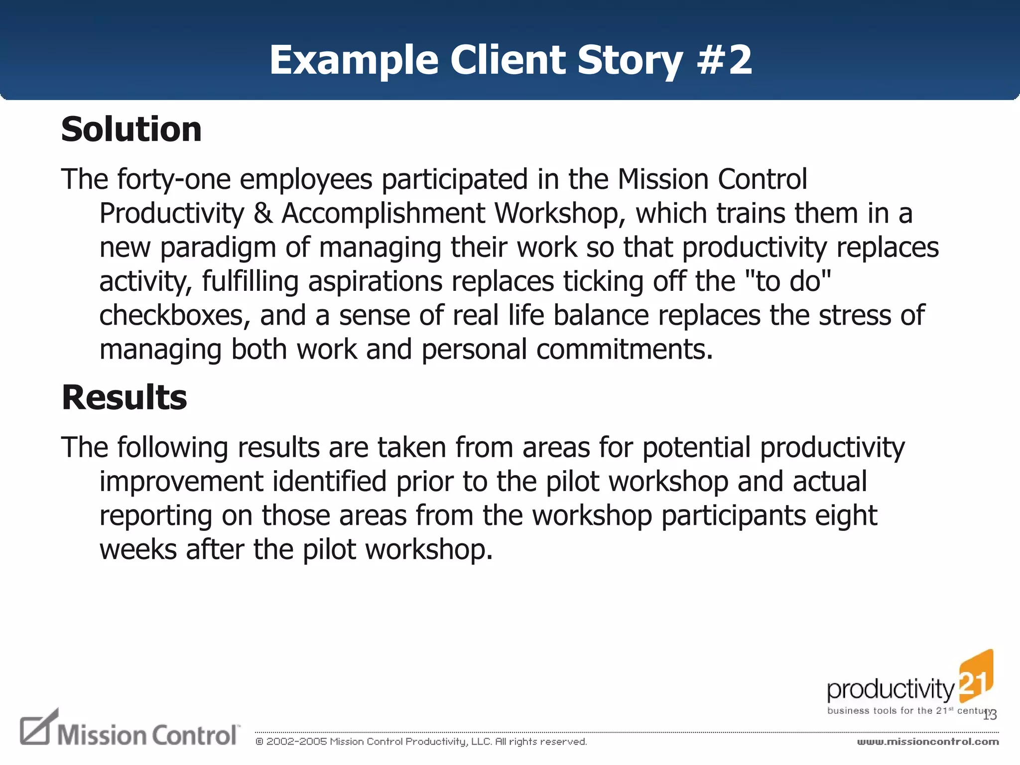 Example Client Story #2 Solution   The forty-one employees participated in the Mission Control Productivity & Accomplishment Workshop, which trains them in a new paradigm of managing their work so that productivity replaces activity, fulfilling aspirations replaces ticking off the "to do" checkboxes, and a sense of real life balance replaces the stress of managing both work and personal commitments.  Results  The following results are taken from areas for potential productivity improvement identified prior to the pilot workshop and actual reporting on those areas from the workshop participants eight weeks after the pilot workshop.  