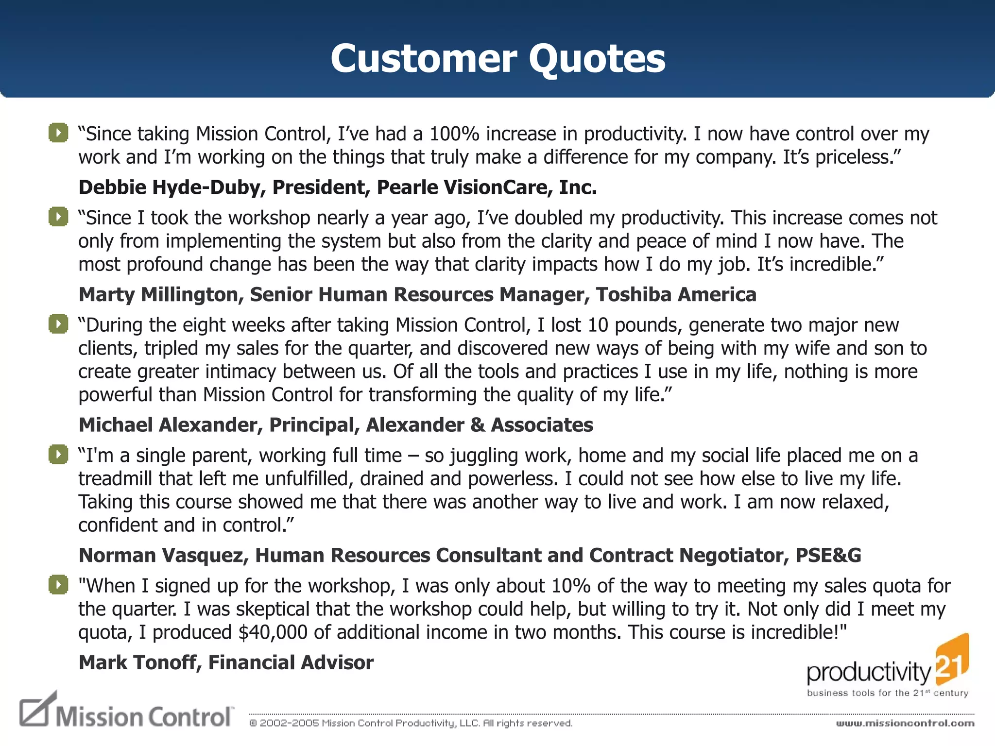 Customer Quotes “ Since taking Mission Control, I’ve had a 100% increase in productivity. I now have control over my work and I’m working on the things that truly make a difference for my company. It’s priceless.”  Debbie Hyde-Duby, President, Pearle VisionCare, Inc. “ Since I took the workshop nearly a year ago, I’ve doubled my productivity. This increase comes not only from implementing the system but also from the clarity and peace of mind I now have. The most profound change has been the way that clarity impacts how I do my job. It’s incredible.”  Marty Millington, Senior Human Resources Manager, Toshiba America “ During the eight weeks after taking Mission Control, I lost 10 pounds, generate two major new clients, tripled my sales for the quarter, and discovered new ways of being with my wife and son to create greater intimacy between us. Of all the tools and practices I use in my life, nothing is more powerful than Mission Control for transforming the quality of my life.” Michael Alexander, Principal, Alexander & Associates “ I'm a single parent, working full time – so juggling work, home and my social life placed me on a treadmill that left me unfulfilled, drained and powerless. I could not see how else to live my life. Taking this course showed me that there was another way to live and work. I am now relaxed, confident and in control.”  Norman Vasquez, Human Resources Consultant and Contract Negotiator, PSE&G "When I signed up for the workshop, I was only about 10% of the way to meeting my sales quota for the quarter. I was skeptical that the workshop could help, but willing to try it. Not only did I meet my quota, I produced $40,000 of additional income in two months. This course is incredible!"  Mark Tonoff, Financial Advisor 