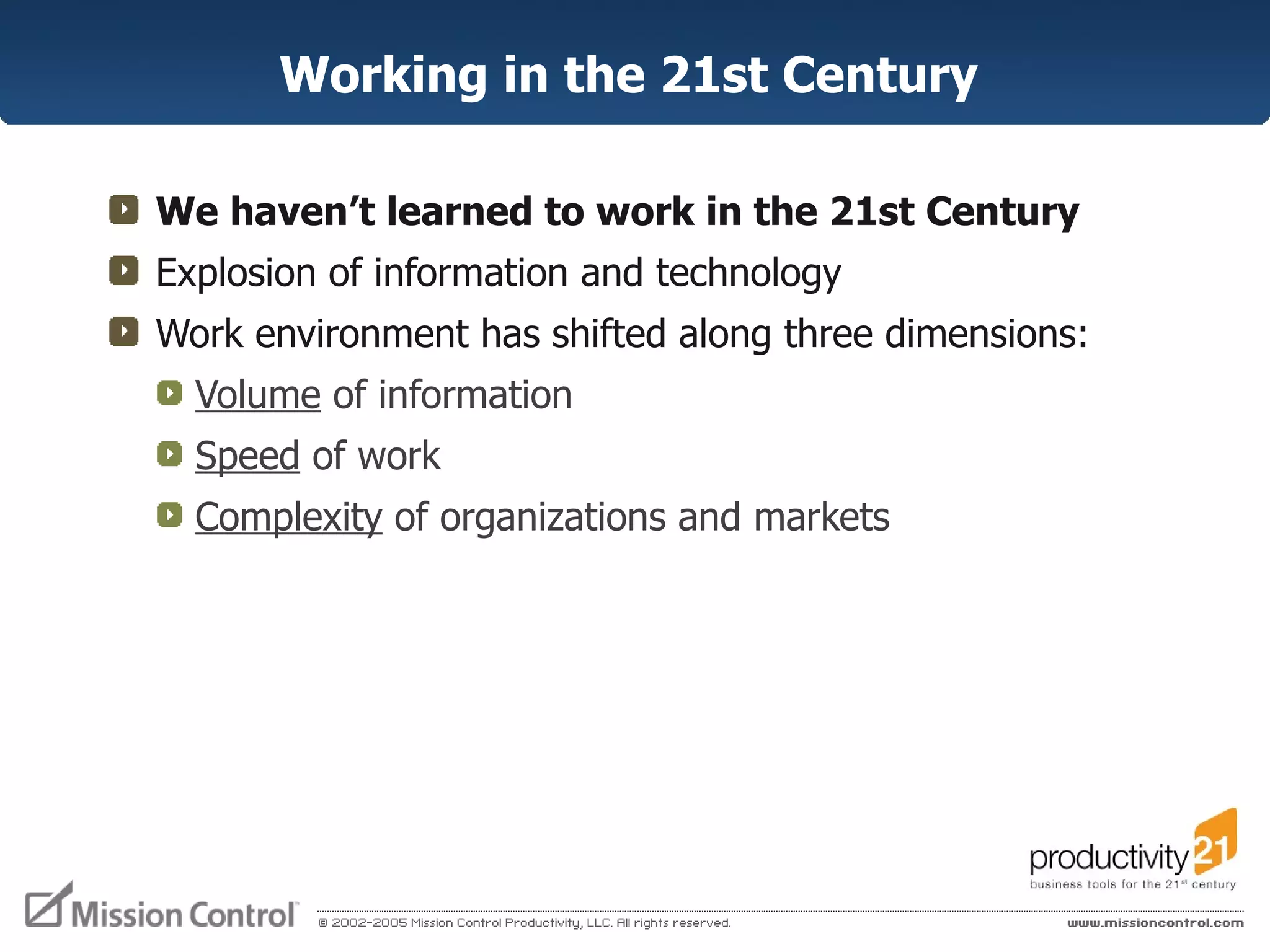 Working in the 21st Century  We haven’t learned to work in the 21st Century Explosion of information and technology Work environment has shifted along three dimensions: Volume  of information  Speed  of work Complexity  of organizations and markets 