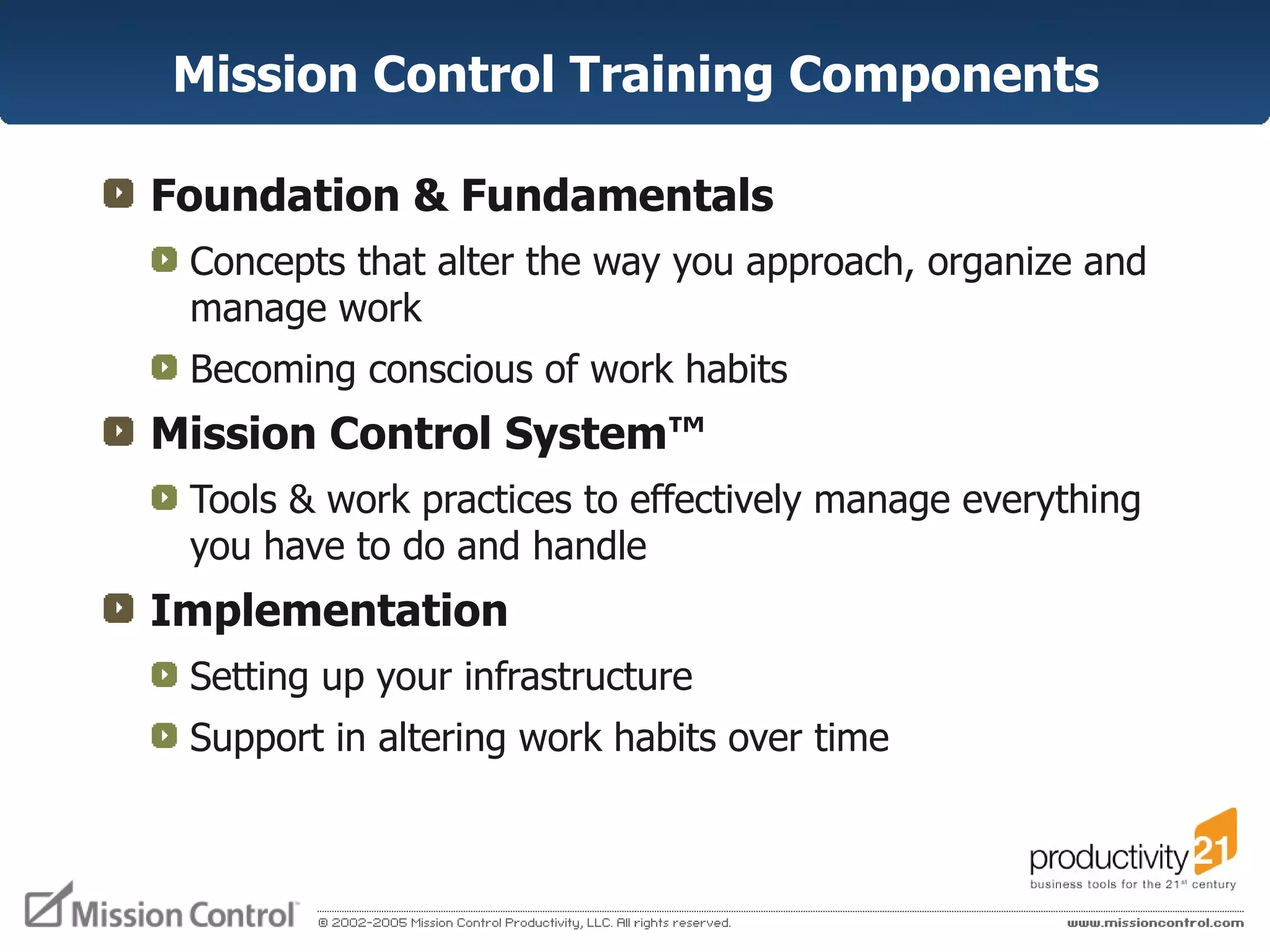 Mission Control Training Components Foundation & Fundamentals Concepts that alter the way you approach, organize and manage work Becoming conscious of work habits Mission Control System ™ Tools & work practices to effectively manage everything you have to do and handle Implementation Setting up your infrastructure Support in altering work habits over time 