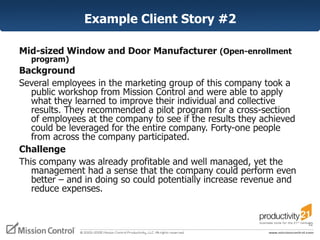 Example Client Story #2 Mid-sized Window and Door Manufacturer  (Open-enrollment program) Background  Several employees in the marketing group of this company took a public workshop from Mission Control and were able to apply what they learned to improve their individual and collective results. They recommended a pilot program for a cross-section of employees at the company to see if the results they achieved could be leveraged for the entire company. Forty-one people from across the company participated.  Challenge  This company was already profitable and well managed, yet the management had a sense that the company could perform even better – and in doing so could potentially increase revenue and reduce expenses.  
