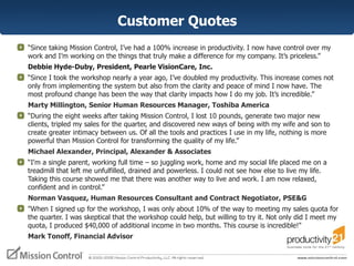 Customer Quotes “ Since taking Mission Control, I’ve had a 100% increase in productivity. I now have control over my work and I’m working on the things that truly make a difference for my company. It’s priceless.”  Debbie Hyde-Duby, President, Pearle VisionCare, Inc. “ Since I took the workshop nearly a year ago, I’ve doubled my productivity. This increase comes not only from implementing the system but also from the clarity and peace of mind I now have. The most profound change has been the way that clarity impacts how I do my job. It’s incredible.”  Marty Millington, Senior Human Resources Manager, Toshiba America “ During the eight weeks after taking Mission Control, I lost 10 pounds, generate two major new clients, tripled my sales for the quarter, and discovered new ways of being with my wife and son to create greater intimacy between us. Of all the tools and practices I use in my life, nothing is more powerful than Mission Control for transforming the quality of my life.” Michael Alexander, Principal, Alexander & Associates “ I'm a single parent, working full time – so juggling work, home and my social life placed me on a treadmill that left me unfulfilled, drained and powerless. I could not see how else to live my life. Taking this course showed me that there was another way to live and work. I am now relaxed, confident and in control.”  Norman Vasquez, Human Resources Consultant and Contract Negotiator, PSE&G "When I signed up for the workshop, I was only about 10% of the way to meeting my sales quota for the quarter. I was skeptical that the workshop could help, but willing to try it. Not only did I meet my quota, I produced $40,000 of additional income in two months. This course is incredible!"  Mark Tonoff, Financial Advisor 