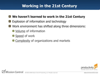 Working in the 21st Century  We haven’t learned to work in the 21st Century Explosion of information and technology Work environment has shifted along three dimensions: Volume  of information  Speed  of work Complexity  of organizations and markets 