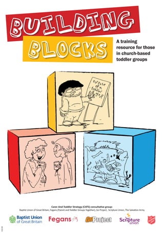 Building                                                                                        A training


                 Blocks                                                                                  resource for those
                                                                                                         in church-based
                                                                                                         toddler groups




                                        Carer And Toddler Strategy (CATS) consultative group:
         Baptist Union of Great Britain, Fegans (Parent and Toddler Groups Together), Go Project, Scripture Union, The Salvation Army
419-08
 