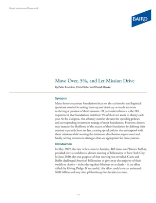 Move Over, 5%, and Let Mission Drive
By Peter Frumkin, Chris Didier and David Klenke


Synopsis
Many donors to private foundations focus on the tax benefits and logistical
questions involved in setting them up and don’t pay as much attention
to the larger question of their missions. Of particular influence is the IRS
requirement that foundations distribute 5% of their net assets to charity each
year. Set by Congress, this arbitrary number dictates the spending policies
and corresponding investment strategy of most foundations. However, donors
may increase the likelihood of the success of their foundation by defining their
mission separately from tax law, creating spend policies that correspond with
those missions while meeting the minimum distribution requirement and,
finally, setting investment strategies that are appropriate for those policies.
Introduction
In May 2009, the two richest men in America, Bill Gates and Warren Buffett,
presided over a confidential dinner meeting of billionaires in New York City.
In June 2010, the true purpose of that meeting was revealed. Gates and
Buffet challenged America’s billionaires to give away the majority of their
wealth to charity – either during their lifetimes or at death – in an effort
called the Giving Pledge. If successful, this effort could raise an estimated
$600 billion and may alter philanthropy for decades to come.




                   -1-
 