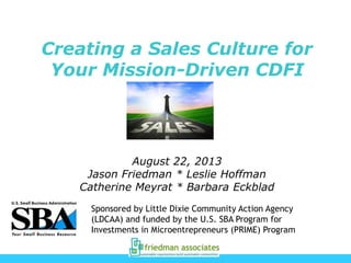 Creating a Sales Culture for
Your Mission-Driven CDFI

August 22, 2013
Jason Friedman * Leslie Hoffman
Catherine Meyrat * Barbara Eckblad
Sponsored by Little Dixie Community Action Agency
(LDCAA) and funded by the U.S. SBA Program for
Investments in Microentrepreneurs (PRIME) Program

 