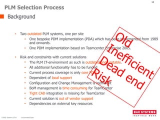 Background
12
• Two outdated PLM systems, one per site
• One bespoke PDM implementation (PDA) which has been implemented from 1989
and onwards.
• One PDM implementation based on Teamcenter Enterprise 2005.
• Risk and constraints with current solutions
• The PLM IT-environment as such is outdated and unstable.
• All additional functionality has to be funded
• Current process coverage is only core PDM
• Dependent of local support
• Configuration and Change Management is inefficient
• BoM management is time consuming for TeamCenter
• Tight CAD integration is missing for TeamCenter
• Current solution is out of vendor support
• Dependencies on external key resources
PLM Selection Process
© BAE Systems 2016 Uncontrolled/Open
 