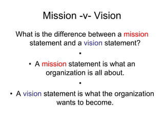 Mission -v- Vision
What is the difference between a mission
statement and a vision statement?
•
• A mission statement is what an
organization is all about.
•
• A vision statement is what the organization
wants to become.
 