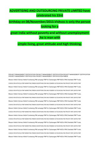 ADVERTISING AND OUTSOURCING PRIVATE LIMITED have
celebrated his 33rd
birthday on 08/November/2013.Vishvas is only the person
looking for a
great India without poverty and without unemployment
,he is man with
simple living, great attitude and high thinking.
PROJECT MANAGEMENT CERTIFICATION PROJECT MANAGEMENT CERTIFICATION PROJECT MANAGEMENT CERTIFICATION
PROJECT MANAGEMENT CERTIFICATION PROJECT MANAGEMENT CERTIFICATION PMBOK
Mission PMBOK Vishvas PMBOK Fundraising PMI campaign PMP for Orphanages PMP NGO’s PMI Charitable PMP Trusts.
CODOCA PMI MTVCOLA PMP MARKETING PMBOK ADVERTISING PMI ANG POMBOK OUTSOURCING PMI PRIVATE PMP LIMITED PMP
Mission PMBOK Vishvas PMBOK Fundraising PMI campaign PMP for Orphanages PMP NGO’s PMI Charitable PMP Trusts.
CODOCA PMI MTVCOLA PMP MARKETING PMBOK ADVERTISING PMI ANG POMBOK OUTSOURCING PMI PRIVATE PMP LIMITED PMP
Mission PMBOK Vishvas PMBOK Fundraising PMI campaign PMP for Orphanages PMP NGO’s PMI Charitable PMP Trusts.
CODOCA PMI MTVCOLA PMP MARKETING PMBOK ADVERTISING PMI ANG POMBOK OUTSOURCING PMI PRIVATE PMP LIMITED PMP
Mission PMBOK Vishvas PMBOK Fundraising PMI campaign PMP for Orphanages PMP NGO’s PMI Charitable PMP Trusts.
CODOCA PMI MTVCOLA PMP MARKETING PMBOK ADVERTISING PMI ANG POMBOK OUTSOURCING PMI PRIVATE PMP LIMITED PMP
Mission PMBOK Vishvas PMBOK Fundraising PMI campaign PMP for Orphanages PMP NGO’s PMI Charitable PMP Trusts.
CODOCA PMI MTVCOLA PMP MARKETING PMBOK ADVERTISING PMI ANG POMBOK OUTSOURCING PMI PRIVATE PMP LIMITED PMP
Mission PMBOK Vishvas PMBOK Fundraising PMI campaign PMP for Orphanages PMP NGO’s PMI Charitable PMP Trusts.
CODOCA PMI MTVCOLA PMP MARKETING PMBOK ADVERTISING PMI ANG POMBOK OUTSOURCING PMI PRIVATE PMP LIMITED PMP
Mission PMBOK Vishvas PMBOK Fundraising PMI campaign PMP for Orphanages PMP NGO’s PMI Charitable PMP Trusts.
CODOCA PMI MTVCOLA PMP MARKETING PMBOK ADVERTISING PMI ANG POMBOK OUTSOURCING PMI PRIVATE PMP LIMITED PMP
Mission PMBOK Vishvas PMBOK Fundraising PMI campaign PMP for Orphanages PMP NGO’s PMI Charitable PMP Trusts.
CODOCA PMI MTVCOLA PMP MARKETING PMBOK ADVERTISING PMI ANG POMBOK OUTSOURCING PMI PRIVATE PMP LIMITED PMP
Mission PMBOK Vishvas PMBOK Fundraising PMI campaign PMP for Orphanages PMP NGO’s PMI Charitable PMP Trusts.
 