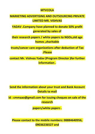 MTVCOLA
MARKETING ADVERTISING AND OUTSOURCING PRIVATE
LIMITED MR. VISHVAS
YADAV .Company have planned to donate 50% profit
generated by sales of
their research papers / white papers to NGOs,old age
homes ,charitable
trusts/cancer care organizations after deduction of Tax
.Please
contact Mr. Vishvas Yadav (Program Director )for further
information .
Send the information about your trust and Bank Account
Details to mail
id : cmmaao@gmail.com for issuing cheques on sale of the
research
papers/white papers .
Please contact to the mobile numbers: 08884640956,
09036236527 and
 