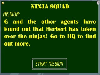 Ninja squad

G and the other agents have
found out that Herbert has taken
over the ninjas! Go to HQ to find
out more.
 