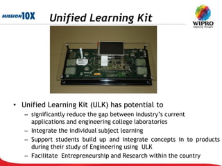Unified Learning Kit




• Unified Learning Kit (ULK) has potential to
   – significantly reduce the gap between industry’s current
     applications and engineering college laboratories
   – Integrate the individual subject learning
   – Support students build up and integrate concepts in to products
     during their study of Engineering using ULK
   – Facilitate Entrepreneurship and Research within the country
 