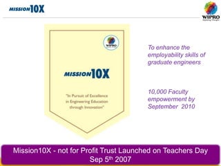 To enhance the
                                        employability skills of
                                        graduate engineers



                                        10,000 Faculty
                                        empowerment by
                                        September 2010




Mission10X - not for Profit Trust Launched on Teachers Day
                       Sep 5th 2007
 