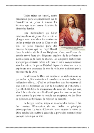 2
Chers frères (et sœurs), notre
méditation porte essentiellement sur le
Sacré-Cœur de Jésus à travers les
lectures que nous avons écoutées le
dimanche dernier.
Etre missionnaire du Cœur
miséricordieux de Jésus c’est savoir se
plonger avant tout dans les sentiments
ou les pensées du cœur de Dieu et de
son Fils Jésus. Ezéchiel parle des
mauvais bergers qui ont noyé l’Israël
dans la misère de l’exil en Babylonie. Cette souffrance du
peuple arrive faute des dirigeants capables de le défendre et
aussi à cause de la faute de chacun. Les dirigeants recherchent
leurs propres intérêts même si le prix en est la compromission
avec les païens. Le prêtre Ezéchiel déplore la situation tout en
exprimant son espérance de voir la restitution nationale par la
miséricorde de Dieu.
La décision de Dieu est tombée et sa réalisation ne va
pas tarder : « J’irai moi-même à la recherche de mes brebis et je
veillerai sur elles (…) J’irai les délivrer dans tous les endroits où
elles ont été dispersées un jour de brouillards et d’obscurité »
(Ez 34,11.12). C’est le mouvement du cœur de Dieu qui veut
aller à la recherche des fils d’Israël pour les ramener sur leur
terre comme le pasteur rassemble ses troupeaux en des lieux
de pâturage, de breuvage, de repos et de sécurité.
Le berger ramène, soigne et redonne des forces. Il fait
des besoins élémentaires de ses brebis sa principale
préoccupation. Le texte d’Ezéchiel nous montre le cœur de
Dieu capable de souffrir à cause de la perte des hommes pour
quelque raison que ce soit.
 
