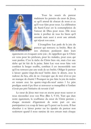 3
Tous les soucis du pasteur
traduisent les pensées du cœur de Jésus,
ce qu’il attend de chacun de nous et ce
qu’il veut faire pour nous. La célébration
du Sacré-Cœur est la contemplation de
l’amour de Dieu pour nous. Elle nous
invite à profiter de tous les biens qu’il
accorde mais aussi à avoir une attitude
qui réjouit son cœur.
L’évangéliste Luc parle de la joie du
pasteur qui retrouve sa brebis. Bien de
nos chrétiens perdurent dans leurs
égarements en évoquant cette joie ; ils rappellent que le Christ
est venu pour les pécheurs, pour les malades, pour ceux qui
sont perdus. C’est la tâche du Christ bien sûr, mais c’est une
tâche qui lui fait de la peine. Saint Luc veut nous faire voir
combien le berger souffre, combien il est inconsolable tant
qu’il ne retrouve pas une seule de ses brebis. Obliger le pasteur
à laisser quatre-vingt-dix-neuf brebis dans le désert, avec la
rudesse du lieu, afin de ne s’occuper que de moi n’est-ce pas
un manque de charité ? Pourquoi ne pas faire la joie du maître
en restant avec les quatre-vingt-dix-neuf autres ? Le père
prodigue aurait-il pu fêter et retrouver sa tranquillité si l’enfant
n’avait pas pris l’initiative de revenir à lui?
Le cœur de Jésus met tout en œuvre pour nous sauver et
nous réconcilier avec son Père (Rm 5, 9-10). Tant que dure
notre égarement, la souffrance du cœur du Christ persiste ;
chaque moment d’égarement de notre part est une
participation à ce coup de lance qui l’a percé sur la croix. Il faut
chercher à se laisser porter sur les épaules du pasteur non
seulement quand il nous ramène de nos erreurs mais chaque
 