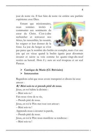 4
jour de notre vie. Il faut faire de notre vie entière une parfaite
expérience avec Dieu.
Entant que missionnaires,
nous sommes invités à
communier aux sentiments du
cœur du Christ. C’est-à-dire
rechercher et retrouver nos
frères, les rassembler, les nourrir,
les soigner et leur donner de la
force. La joie du berger ce n’est
pas parce que le nombre des brebis est complet, mais c’est une
joie qui est vécue quand la brebis égarée peut désormais
écouter et suivre sa voix comme les quatre-vingt-dix-neuf
restées au bercail. Alors il y aura un seul troupeau et un seul
Pasteur.
 Cantique de Marie (Cf. Bréviaire)
 Intercession
Regardons celui que nous avons transpercé et disons-lui avec
amour :
R/ Béni sois-tu et prends pitié de nous.
Jésus, en toi habite la divinité :
– Béni sois-tu !
Fais-nous vivre de ta vie,
– Prends pitié de nous.
Jésus, en toi le Père met tout son amour :
– Béni sois-tu !
Apprends-nous à écouter ta parole,
– Prends pitié de nous.
Jésus, en toi le Père nous manifeste sa tendresse :
– Béni sois-tu !
 