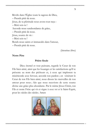5
Révèle dans l’Église toute la sagesse de Dieu,
– Prends pitié de nous.
Jésus, de ta plénitude nous avons tout reçu :
– Béni sois-tu !
Accorde-nous surabondance de grâce,
– Prends pitié de nous.
Jésus, source de vie :
– Béni sois-tu !
Rends-nous saints et immaculés dans l’amour,
– Prends pitié de nous.
(Intentions libres)
Notre Père
Prière finale
Dieu éternel et tout puissant, regarde le Cœur de ton
Fils bien-aimé, ainsi que les louanges et les satisfactions qu'il te
présente au nom des pécheurs et, à ceux qui implorent ta
miséricorde avec ferveur, accorde ton pardon ; en vénérant le
Cœur de ton Fils bien-aimé, nous disons les merveilles de ton
amour pour nous ; fais que nous recevions de cette source
divine une grâce plus abondante. Par le même Jésus-Christ, ton
Fils et notre Frère qui vit et règne à avec toi et le Saint-Esprit,
pour les siècles des siècles. Amen
 