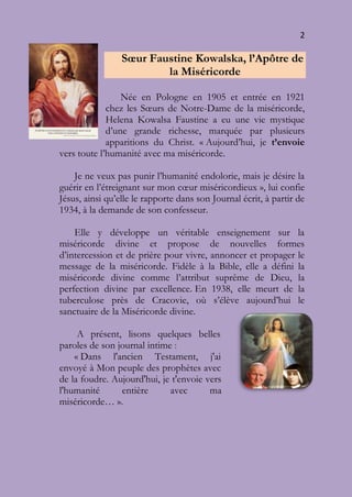 2
Sœur Faustine Kowalska, l’Apôtre de
la Miséricorde
Née en Pologne en 1905 et entrée en 1921
chez les Sœurs de Notre-Dame de la miséricorde,
Helena Kowalsa Faustine a eu une vie mystique
d’une grande richesse, marquée par plusieurs
apparitions du Christ. « Aujourd’hui, je t’envoie
vers toute l’humanité avec ma miséricorde.
Je ne veux pas punir l’humanité endolorie, mais je désire la
guérir en l’étreignant sur mon cœur miséricordieux », lui confie
Jésus, ainsi qu’elle le rapporte dans son Journal écrit, à partir de
1934, à la demande de son confesseur.
Elle y développe un véritable enseignement sur la
miséricorde divine et propose de nouvelles formes
d’intercession et de prière pour vivre, annoncer et propager le
message de la miséricorde. Fidèle à la Bible, elle a défini la
miséricorde divine comme l’attribut suprême de Dieu, la
perfection divine par excellence. En 1938, elle meurt de la
tuberculose près de Cracovie, où s’élève aujourd’hui le
sanctuaire de la Miséricorde divine.
A présent, lisons quelques belles
paroles de son journal intime :
« Dans l'ancien Testament, j'ai
envoyé à Mon peuple des prophètes avec
de la foudre. Aujourd'hui, je t'envoie vers
l'humanité entière avec ma
miséricorde… ».
 