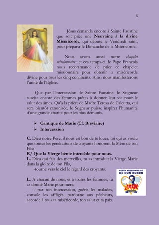 4
Jésus demanda encore à Sainte Faustine
que soit priée une Neuvaine à la divine
Miséricorde, qui débute le Vendredi saint,
pour préparer le Dimanche de la Miséricorde.
Nous avons aussi notre chapelet
missionnaire ; et ces temps-ci, le Pape François
nous recommande de prier ce chapelet
missionnaire pour obtenir la miséricorde
divine pour tous les cinq continents. Ainsi nous manifesterons
l’unité de l’Eglise.
Que par l’intercession de Sainte Faustine, le Seigneur
suscite encore des femmes prêtes à donner leur vie pour le
salut des âmes. Qu’à la prière de Madre Teresa de Calcutta, qui
sera bientôt canonisée, le Seigneur puisse inspirer l’humanité
d’une grande charité pour les plus démunis.
 Cantique de Marie (Cf. Bréviaire)
 Intercession
C. Dieu notre Père, il nous est bon de te louer, toi qui as voulu
que toutes les générations de croyants honorent la Mère de ton
Fils:
R/ Que la Vierge bénie intercède pour nous.
L. Dieu qui fais des merveilles, tu as introduit la Vierge Marie
dans la gloire de ton Fils,
-tourne vers le ciel le regard des croyants.
L. A chacun de nous, et à toutes les femmes, tu
as donné Marie pour mère,
- par ton intercession, guéris les malades,
console les affligés, pardonne aux pécheurs,
accorde à tous ta miséricorde, ton salut et ta paix.
 