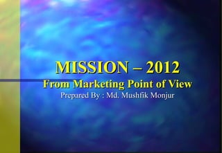 MISSION – 2012
From Marketing Point of View
   Prepared By : Md. Mushfik Monjur
 