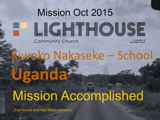 Mission Oct 2015
Mission Accomplished
Kiwoko Nakaseke – School
Uganda
(Five loaves and two fishes mission)
 