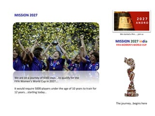 2	0	2	7	
A	N	D	R	O	
The	journey…begins	here	
MISSION	2027	india		
FIFA	WOMEN’S	WORLD	CUP	
We	started	a	ﬁre……join	us	
MISSION	2027	
We	are	on	a	journey	of	4383	days	…to	qualify	for	the		
FIFA	Women’s	World	Cup	in	2027….	
	
It	would	require	5000	players	under	the	age	of	10	years	to	train	for	
12	years….starIng	today…	
 