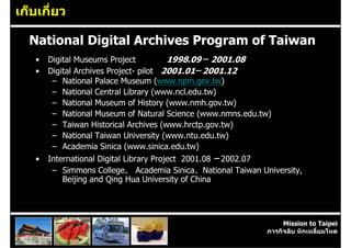 เก็บเกี่ยว

  National Digital Archives Program of Taiwan
   •   Digital Museums Project           1998.09 ─ 2001.08
   •   Digital Archives Project- pilot 2001.01─ 2001.12
        – National Palace Museum (www.npm.gov.tw)
        – National Central Library (www.ncl.edu.tw)
        – National Museum of History (www.nmh.gov.tw)
        – National Museum of Natural Science (www.nmns.edu.tw)
        – Taiwan Historical Archives (www.hrctp.gov.tw)
        – National Taiwan University (www.ntu.edu.tw)
        – Academia Sinica (www.sinica.edu.tw)
   •   International Digital Library Project 2001.08 ─ 2002.07
        – Simmons College、 Academia Sinica、National Taiwan University,
           Beijing and Qing Hua University of China




                                                                  Mission to Taipei
                                                             ภารกิจลับ หักเหลี่ยมโหด
 