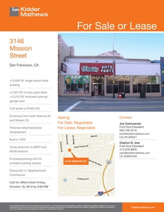 For Sale or Lease
3146
Mission
Street
San Francisco, CA

±19,640 SF single tenant retail
building
±7,627 SF of auto parts retail;
±12,013 SF enclosed parking/
garage area
0.45 acres (±19,602 SF)
Entrances from both Valencia St.
and Mission St.
Potential retail/residential

Asking:
For Sale: Negotiable
For Lease: Negotiable

development

Clayton D. Jew
First Vice President
415.229.8920

Close proximity to BART and
MUNI stations

available parking spaces

Joe Cammarata
First Vice President
650.769.3516
joec@kiddermathews.com
LIC #01366451

Built in 1949

Enclosed parking with 25

Contact

cjew@kiddermathews.com
LIC #00834308

3146 MISSION ST

Zoning NC-3; Neighborhood
Commercial
Call for Offers Date Friday,
October 18, 2013 by 5:00 PM

This information supplied herein is from sources we deem reliable. It is provided without any representation, warranty or guarantee, expressed or implied as to its accuracy.
Prospective Buyer or Tenant should conduct an independent investigation and verification of all matters deemed to be material, including, but not limited to, statements of
income and expenses. Consult your attorney, accountant, or other professional advisor.

kiddermathews.com

 