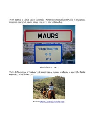 Tweet 3 : Dans le Cantal, jamais déconnecté ! Venez vous installer dans le Cantal et trouvez une
connexion internet de qualité où que vous soyez pour télétravailler.
Source : actu.fr, 2019.
Tweet 4 : Vous aimez le Tourisme vert, les activités de plein air proches de la nature ? Le Cantal
vous offre cela et plus encore :
Source :http://www.terre-equestre.com/
 