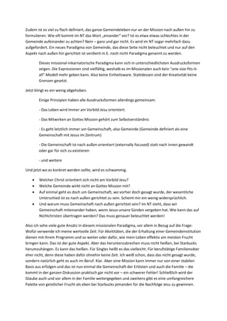 Zudem ist es viel zu flach definiert, das ganze Gemeindeleben nur an der Mission nach außen hin zu
formulieren. Wie oft kommt im NT das Wort „einander“ vor? Ist es etwa etwas schlechtes in der
Gemeinde aufeinander zu achten? Nein – ganz und gar nicht. Es wird im NT sogar mehrfach dazu
aufgefordert. Ein neues Paradigma von Gemeinde, das diese Seite nicht beleuchtet und nur auf den
Aspekt nach außen hin gerichtet ist verdient m.E. noch nicht Paradigma genannt zu werden.

        Dieses missional-inkarnatorische Paradigma kann sich in unterschiedlichsten Ausdrucksformen
        zeigen. Die Expressionen sind vielfältig, weshalb es im Missionalen auch kein "one-size-fits-it-
        all"-Modell mehr geben kann. Also keine Einheitsware. Stattdessen sind der Kreativität keine
        Grenzen gesetzt.

Jetzt klingt es ein wenig abgehoben.

        Einige Prinzipien haben alle Ausdrucksformen allerdings gemeinsam:

        - Das Leben wird immer am Vorbild Jesu orientiert.

        - Das Mitwirken an Gottes Mission gehört zum Selbstverständnis

        - Es geht letztlich immer um Gemeinschaft, also Gemeinde (Gemeinde definiert als eine
        Gemeinschaft mit Jesus im Zentrum)

        - Die Gemeinschaft ist nach außen orientiert (externally focused) statt nach innen gewandt
        oder gar für sich zu existieren

        - und weitere

Und jetzt wo es konkret werden sollte, wird es schwammig.

       Welcher Christ orientiert sich nicht am Vorbild Jesu?
       Welche Gemeinde wirkt nicht an Gottes Mission mit?
       Auf einmal geht es doch um Gemeinschaft, wo vorher doch gesagt wurde, der wesentliche
        Unterschied ist es nach außen gerichtet zu sein. Scheint mir ein wenig widersprüchlich.
       Und warum muss Gemeinschaft nach außen gerichtet sein? Im NT steht, dass wir
        Gemeinschaft miteinander haben, wenn Jesus unsere Sünden vergeben hat. Wie kann das auf
        Nichtchristen übertragen werden? Das muss genauer beleuchtet werden!

Also ich sehe viele gute Ansätz in diesem missionalen Paradigma, vor allem in Bezug auf die Frage:
Wofür verwende ich meine wertvolle Zeit: Für Akvititäten, die der Erhaltung einer Gemeindeinstitution
dienen mit ihrem Programm und so weiter oder dafür, wie mein Leben effektiv am meisten Frucht
bringen kann. Das ist der gute Aspekt. Aber das herunterzubrechen muss nicht heißen, bei Starbucks
herumzuhängen. Es kann das heißen. Für Singles heißt es das vielleicht. Für berufstätige Familienväter
eher nicht, denn diese haben dafür ohnehin keine Zeit. Ich weiß schon, dass das nicht gesagt wurde,
sondern natürlich geht es auch im Beruf. Klar. Aber eine Mission kann immer nur von einer stabilen
Basis aus erfolgen und das ist nun einmal die Gemeinschaft der Erlösten und auch die Familie – die
kommt in der ganzen Diskussion praktisch gar nicht vor – ein schwerer Fehler! Schließlich wird der
Glaube auch und vor allem in der Familie weitergegeben und zweitens gibt es eine umfangreichere
Palette von geistlicher Frucht als eben bei Starbucks jemanden für die Nachfolge Jesu zu gewinnen.
 