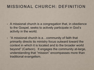 MISSIONAL CHURCH: DEFINITION
• A missional church is a congregation that, in obedience
to the Gospel, seeks to actively participate in God’s
activity in the world.
• “A missional church is a…community of faith that
primarily directs its ministry focus outward toward the
context in which it is located and to the broader world
beyond” (Carlson). It engages the community at-large,
understanding that “mission” encompasses more than
traditional evangelism.
 