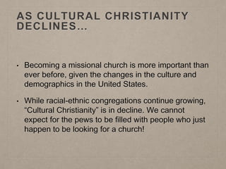 AS CULTURAL CHRISTIANITY
DECLINES…
• Becoming a missional church is more important than
ever before, given the changes in the culture and
demographics in the United States.
• While racial-ethnic congregations continue growing,
“Cultural Christianity” is in decline. We cannot
expect for the pews to be filled with people who just
happen to be looking for a church!
 