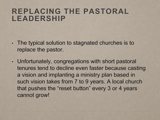 REPLACING THE PASTORAL
LEADERSHIP
• The typical solution to stagnated churches is to
replace the pastor.
• Unfortunately, congregations with short pastoral
tenures tend to decline even faster because casting
a vision and implanting a ministry plan based in
such vision takes from 7 to 9 years. A local church
that pushes the “reset button” every 3 or 4 years
cannot grow!
 