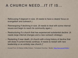 A CHURCH NEED…IT IT IS…
• Refocusing if stagnant in size. (It needs to have a clearer focus on
evangelism and outreach.)
• Reenergizing if declining in size. (It needs to deal with some internal
issues and begin to reach its community again.)
• Restructuring if a church that has experienced substantial decline. (It
needs large internal changes and a new outreach strategy).
• Restarting if near death. (A church with a long history of decline that
will close if current trends continue. It needs to restart with new
leadership or an entirely new church.)”
• Excerpt From: Ed Stetzer & Mike Dodson. “Comeback Churches.” iBooks. https://itun.es/us/CW4lA.l
 