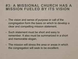 #3: A MISSIONAL CHURCH HAS A
MISSION FUELED BY ITS VISION
• The vision and sense of purpose or call of the
congregation form the basis on which to develop a
clear and compelling mission statement.
• Such statement must be short and easy to
remember. It also must be summarized in a short
and memorable slogan.
• The mission will stress the area or areas in which
the congregation will seek to be excellent.
 