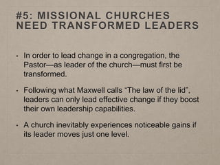 #5: MISSIONAL CHURCHES
NEED TRANSFORMED LEADERS
• In order to lead change in a congregation, the
Pastor—as leader of the church—must first be
transformed.
• Following what Maxwell calls “The law of the lid”,
leaders can only lead effective change if they boost
their own leadership capabilities.
• A church inevitably experiences noticeable gains if
its leader moves just one level.
 