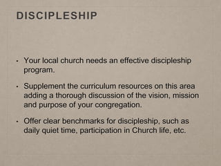 DISCIPLESHIP
• Your local church needs an effective discipleship
program.
• Supplement the curriculum resources on this area
adding a thorough discussion of the vision, mission
and purpose of your congregation.
• Offer clear benchmarks for discipleship, such as
daily quiet time, participation in Church life, etc.
 