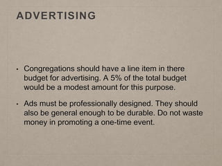 ADVERTISING
• Congregations should have a line item in there
budget for advertising. A 5% of the total budget
would be a modest amount for this purpose.
• Ads must be professionally designed. They should
also be general enough to be durable. Do not waste
money in promoting a one-time event.
 