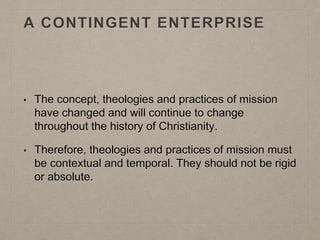 A CONTINGENT ENTERPRISE
• The concept, theologies and practices of mission
have changed and will continue to change
throughout the history of Christianity.
• Therefore, theologies and practices of mission must
be contextual and temporal. They should not be rigid
or absolute.
 