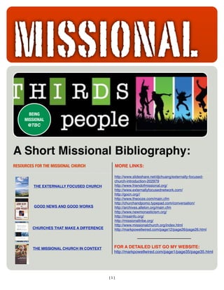 MISSIONAL
       BEING
     MISSIONAL
      @TBC




A Short Missional Bibliography:
RESOURCES FOR THE MISSIONAL CHURCH 	   	     MORE LINKS:

                                             http://www.slideshare.net/djchuang/externally-focused-
                                             church-introduction-202979
                                             http://www.friendofmissional.org/
         THE EXTERNALLY FOCUSED CHURCH
                                             http://www.externallyfocusednetwork.com/
                                             http://gocn.org//
                                             http://www.theooze.com/main.cfm
                                             http://churchandpomo.typepad.com/conversation/
          GOOD NEWS AND GOOD WORKS           http://archives.allelon.org/main.cfm
                                             http://www.newmonasticism.org/
                                             http://msainfo.org/
                                             http://missionaltribe.org/
                                             http://www.missionalchurch.org/index.html
         CHURCHES THAT MAKE A DIFFERENCE     http://markpowellwired.com/page12/page26/page26.html



                                             FOR A DETAILED LIST GO MY WEBSITE:
         THE MISSIONAL CHURCH IN CONTEXT
                                             http://markpowellwired.com/page1/page35/page35.html




                                           [1]
 