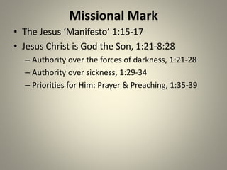 Missional Mark
• The Jesus ‘Manifesto’ 1:15-17
• Jesus Christ is God the Son, 1:21-8:28
– Authority over the forces of darkness, 1:21-28
– Authority over sickness, 1:29-34
– Priorities for Him: Prayer & Preaching, 1:35-39
 