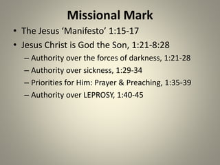Missional Mark
• The Jesus ‘Manifesto’ 1:15-17
• Jesus Christ is God the Son, 1:21-8:28
– Authority over the forces of darkness, 1:21-28
– Authority over sickness, 1:29-34
– Priorities for Him: Prayer & Preaching, 1:35-39
– Authority over LEPROSY, 1:40-45
 