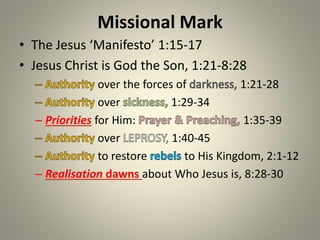 Missional Mark
• The Jesus ‘Manifesto’ 1:15-17
• Jesus Christ is God the Son, 1:21-8:28
over the forces of 1:21-28
over 1:29-34
– Priorities for Him: 1:35-39
over 1:40-45
to restore to His Kingdom, 2:1-12
– Realisation dawns about Who Jesus is, 8:28-30
 